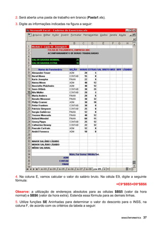 2. Será aberta uma pasta de trabalho em branco (Pasta1.xls).
3. Digite as informações indicadas na figura a seguir:
4. Na coluna E, vamos calcular o valor do salário bruto. Na célula E9, digite a seguinte
fórmula:
=C9*$B$5+D9*$B$6
Observe: a utilização de endereços absolutos para as células $B$5 (valor da hora
normal) e $B$6 (valor da hora extra). Estenda essa fórmula para as demais linhas.
5. Utilize funções SE Aninhadas para determinar o valor do desconto para o INSS, na
coluna F, de acordo com os critérios da tabela a seguir:
SENAC/INFORMÁTICA 37
 