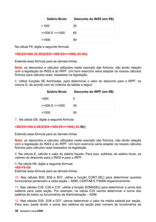 Salário Bruto Desconto do INSS (em R$)
< 500 35
>=500 E <=1000 65
>1000 90
Na célula F9, digite a seguinte fórmula:
=SE(E9<500;35;SE(E(E9>=500;E9<=1000);65;90))
Estenda essa fórmula para as demais linhas.
Nota: os descontos e cálculos utilizados neste exemplo são fictícios, não tendo relação
com a legislação do INSS e do IRPF. Um bom exercício seria adaptar os nossos cálculos
fictícios para cálculos reais, baseados na legislação.
6. Utilize funções SE Aninhadas, para determinar o valor do desconto para o IRPF, na
coluna G, de acordo com os critérios da tabela a seguir:
Salário Bruto Desconto do IRPF (em R$)
<500 0
>=500 E <=1000 35
>1000 50
7. Na célula G9, digite a seguinte fórmula:
=SE(E9<500;0;SE(E(E9>=500;E9<=1000);35;50))
Estenda essa fórmula para as demais linhas.
Nota: os descontos e cálculos utilizados neste exemplo são fictícios, não tendo relação
com a legislação do INSS e do IRPF. Um bom exercício seria adaptar os nossos cálculos
fictícios para cálculos reais baseados na legislação.
8. Na coluna E, calcule o valor do salário líquido. Para isso, subtraia, do salário bruto, os
valores do desconto para o INSS e para o IRPF.
9. Na célula H9, digite a seguinte fórmula:
=E9-F9-G9
Estenda essa fórmula para as demais linhas.
10. Nas células B35, B36 e B37, utilize a função CONT.SE() para determinar quantos
funcionários pertencem a cada seção – ADM, CONTAB E FINAN respectivamente.
11. Nas células C35, C36 e C37, utilize a função SOMASE() para determinar a soma dos
salários para cada seção. Por exemplo, na célula C35 vamos determinar a soma dos
salários de todos os funcionários da Administração – ADM.
12. Nas células D35, D36 e D37, vamos determinar o valor da média salarial por seção.
Para isso, basta dividir a soma dos salários da seção pelo número de funcionários da
38 MICROSOFT EXCEL2000
 