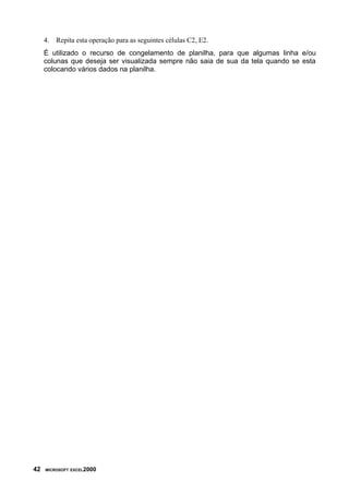 4. Repita esta operação para as seguintes células C2, E2.
É utilizado o recurso de congelamento de planilha, para que algumas linha e/ou
colunas que deseja ser visualizada sempre não saia de sua da tela quando se esta
colocando vários dados na planilha.
42 MICROSOFT EXCEL2000
 