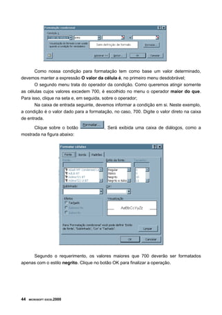 Como nossa condição para formatação tem como base um valor determinado,
devemos manter a expressão O valor da célula é, no primeiro menu desdobrável;
O segundo menu trata do operador da condição. Como queremos atingir somente
as células cujos valores excedem 700, é escolhido no menu o operador maior do que.
Para isso, clique na seta e, em seguida, sobre o operador;
Na caixa de entrada seguinte, devemos informar a condição em si. Neste exemplo,
a condição é o valor dado para a formatação, no caso, 700. Digite o valor direto na caixa
de entrada.
Clique sobre o botão . Será exibida uma caixa de diálogos, como a
mostrada na figura abaixo:
Segundo o requerimento, os valores maiores que 700 deverão ser formatados
apenas com o estilo negrito. Clique no botão OK para finalizar a operação.
44 MICROSOFT EXCEL2000
 