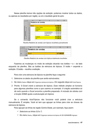 Nessa planilha temos três opções de exibição: podemos mostrar todos os dados,
ou apenas os resultados por região, ou só o resultado geral do país:
Planilha Relatório de vendas com tópicos recolhidos parcialmente
Planilha Relatório de vendas com tópicos totalmente recolhidos
Fazemos as mudanças no modo de exibição clicando nos botões + e – do lado
esquerdo da planilha. São os botões da estrutura de tópicos. O botão + expande a
exibição. O botão – recolhe a exibição.
Para criar uma estrutura de tópicos na planilha faça o seguinte:
1. Selecione os dados da planilha que serão estruturados;
2. No menu Dados clique em Organizar estrutura de tópicos. Em seguida clique em AutoTópicos.
3. Pronto. O Excel criará a estrutura de tópicos. Esse método simples só funciona
para algumas planilhas como a que usamos no exemplo. A criação automática só
dá certo quando o Excel encontra a planilha preparada. A inclusão de células com
a função SOMA ajuda a estruturação em tópicos.
Se o comando AutoTópicos não funcionar você poderá criar a estrutura
manualmente. É simples. Você só tem que agrupar as linhas para criar as chaves da
estrutura de tópicos.
Para agrupar as linhas da região Centro-Oeste, por exemplo, faça assim:
 Selecione as linhas 5,6 e 7;
 No menu Dados, clique em Organizar estrutura de tópicos e no comando Agrupar.
SENAC/INFORMÁTICA 47
 