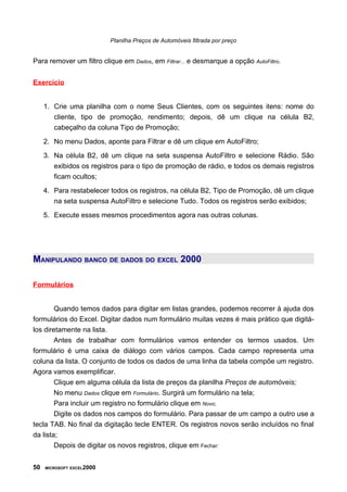 Planilha Preços de Automóveis filtrada por preço
Para remover um filtro clique em Dados, em Filtrar... e desmarque a opção AutoFiltro.
Exercício
1. Crie uma planilha com o nome Seus Clientes, com os seguintes itens: nome do
cliente, tipo de promoção, rendimento; depois, dê um clique na célula B2,
cabeçalho da coluna Tipo de Promoção;
2. No menu Dados, aponte para Filtrar e dê um clique em AutoFiltro;
3. Na célula B2, dê um clique na seta suspensa AutoFiltro e selecione Rádio. São
exibidos os registros para o tipo de promoção de rádio, e todos os demais registros
ficam ocultos;
4. Para restabelecer todos os registros, na célula B2, Tipo de Promoção, dê um clique
na seta suspensa AutoFiltro e selecione Tudo. Todos os registros serão exibidos;
5. Execute esses mesmos procedimentos agora nas outras colunas.
MANIPULANDO BANCO DE DADOS DO EXCEL 2000
Formulários
Quando temos dados para digitar em listas grandes, podemos recorrer à ajuda dos
formulários do Excel. Digitar dados num formulário muitas vezes é mais prático que digitá-
los diretamente na lista.
Antes de trabalhar com formulários vamos entender os termos usados. Um
formulário é uma caixa de diálogo com vários campos. Cada campo representa uma
coluna da lista. O conjunto de todos os dados de uma linha da tabela compõe um registro.
Agora vamos exemplificar.
Clique em alguma célula da lista de preços da planilha Preços de automóveis;
No menu Dados clique em Formulário. Surgirá um formulário na tela;
Para incluir um registro no formulário clique em Novo;
Digite os dados nos campos do formulário. Para passar de um campo a outro use a
tecla TAB. No final da digitação tecle ENTER. Os registros novos serão incluídos no final
da lista;
Depois de digitar os novos registros, clique em Fechar:
50 MICROSOFT EXCEL2000
 