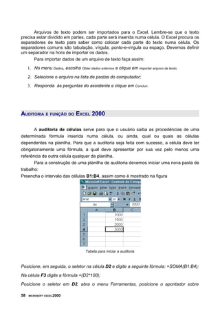 Arquivos de texto podem ser importados para o Excel. Lembre-se que o texto
precisa estar dividido em partes, cada parte será inserida numa célula. O Excel procura os
separadores de texto para saber como colocar cada parte do texto numa célula. Os
separadores comuns são tabulação, vírgula, ponto-e-vírgula ou espaço. Devemos definir
um separador na hora de importar os dados.
Para importar dados de um arquivo de texto faça assim:
1. No menu Dados, escolha Obter dados externos e clique em Importar arquivo de texto;
2. Selecione o arquivo na lista de pastas do computador;
3. Responda às perguntas do assistente e clique em Concluir.
AUDITORIA E FUNÇÃO DO EXCEL 2000
A auditoria de células serve para que o usuário saiba as procedências de uma
determinada fórmula inserida numa célula, ou ainda, qual ou quais as células
dependentes na planilha. Para que a auditoria seja feita com sucesso, a célula deve ter
obrigatoriamente uma fórmula, a qual deve apresentar por sua vez pelo menos uma
referência de outra célula qualquer da planilha.
Para a construção de uma planilha de auditoria devemos iniciar uma nova pasta de
trabalho:
Preencha o intervalo das células B1:B4, assim como é mostrado na figura
Tabela para iniciar a auditoria
Posicione, em seguida, o seletor na célula D2 e digite a seguinte fórmula: =SOMA(B1:B4);
Na célula F3 digite a fórmula =(D2*100);
Posicione o seletor em D2, abra o menu Ferramentas, posicione o apontador sobre
58 MICROSOFT EXCEL2000
 