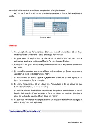 disponível. Pode-se atribuir um nome ou aproveitar outro já existente;
Ao retornar à planilha, clique em qualquer outra célula, a fim de tirar a seleção do
objeto:
Botão de Macro
Exercício
1. Crie uma planilha de Rendimento de Cliente, no menu Ferramentas e dê um clique
em Personalizar. Aparecerá a caixa de diálogo Personalizar;
2. Na guia Barra de ferramentas, na lista Barras de ferramentas, role para baixo e
desmarque a caixa de verificação Macros. Dê um clique em Fechar;
3. Certifique-se de que é selecionada pelo menos uma célula da planilha Rendimento
de Cliente;
4. No menu Ferramentas, aponte para Macro e dê um clique em Gravar nova macro.
Aparecerá a caixa de diálogo Gravar macro;
5. Na caixa Nome da macro, digite Aut_Open e dê um clique em OK. Aparecerá a
barra de ferramentas Parar gravação;
6. No menu Ferramentas, dê um clique em Personalizar e dê um clique na guia
Barras de ferramentas, se for necessário;
7. Na caixa Barras de ferramentas, certifique-se de que são selecionadas as caixas
Padrão, Formatação, Parar gravação e Barra de menus da planilha. Selecione a
caixa de verificação Macro e dê um clique em Fechar;
8. Na Barra de ferramentas Parar gravação dê um clique no botão Parar gravação. A
macro Auto_Open será registrada.
CONFIGURANDO BOTÕES DA MACRO
SENAC/INFORMÁTICA 65
 