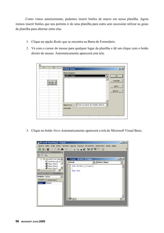 Como vimos anteriormente, podemos inserir botões de macro em nossa planilha. Agora
iremos inserir botões que nos permita ir de uma planilha para outra sem necessitar utilizar as guias
de planilha para alternar entre elas.
1. Clique na opção Botão que se encontra na Barra de Formulário.
2. Vá com o cursor do mouse para qualquer lugar da planilha e dê um clique com o botão
direito do mouse. Automaticamente aparecerá esta tela.
3. Clique no botão Novo Automaticamente aparecerá a tela do Microsoft Visual Basic.
66 MICROSOFT EXCEL2000
 