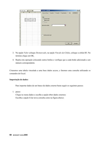 3. Na opção Valor coloque Desmarcado, na opção Vínculo da Célula, coloque a célula B3. No
término clique em OK.
4. Repita esta operação colocando outros botões e verifique que a cada botão adicionado a um
número correspondente.
Criaremos uma tabela vinculada a uma base dados access, e faremos uma consulta utilizando os
comandos do Excel.
Importação de dados:
Para importar dados de um banco de dados externo basta seguir os seguintes passos:
1. passo:
Clique no menu dados e escolha a opção obter dados externos:
Escolha a opção Criar nova consulta como na figura abaixo:
68 MICROSOFT EXCEL2000
 