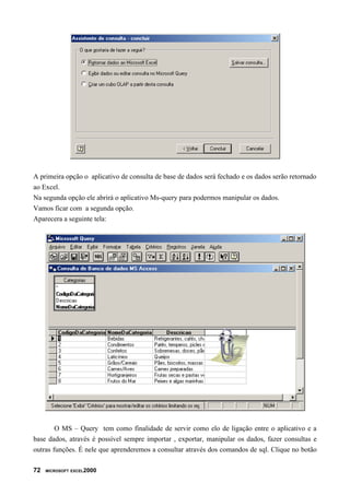 A primeira opção o aplicativo de consulta de base de dados será fechado e os dados serão retornado
ao Excel.
Na segunda opção ele abrirá o aplicativo Ms-query para podermos manipular os dados.
Vamos ficar com a segunda opção.
Aparecera a seguinte tela:
O MS – Query tem como finalidade de servir como elo de ligação entre o aplicativo e a
base dados, através é possível sempre importar , exportar, manipular os dados, fazer consultas e
outras funções. É nele que aprenderemos a consultar através dos comandos de sql. Clique no botão
72 MICROSOFT EXCEL2000
 