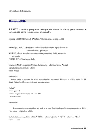 SQL na barra de ferramenta.
COMANDOS SQL
SELECT – inclui o programa principal do banco de dados para retornar a
informação como um conjunto de registro:
Sintaxe: SELECT [predicado {* |tabela.* |[tablea.campo as alias ....,]}]
FROM [TABELA] – Especifica a tabela o qual os campos especificados no
commando select pertencem
WHERE - Serve para determinar condições para que os dados possam ser
mostrados
ORDER BY – Classifica os dados
Exemplo: Mostre os campos Código, Funcionário , salário da tabela Pessoal.
Select código,funcionário, salário
From pessoal
Exemplo2:
Mostre todos os campos da tabela pessoal cujo o cargo seja Diretor e o salário maior do R$
1.000,000 e classifique em ordem de nome crescente
Select *
From pessoal
Where cargo=’Diretor’ and salário=1000
Order by nome
Exemplo3:
Esse exemplo mostra qual seria o salário se cada funcionário recebesse um aumento de 10%.
Não altera o original do salário.
Select código,nome,salário, salário*10/100 as ‘abono’ , ((salário*10)/100+salário) as ‘Total’
From pessoal
SENAC/INFORMÁTICA 73
 