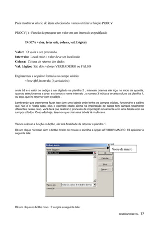 Para mostrar o salário do item selecionado vamos utilizar a função PROCV
PROCV( ) : Função de procurar um valor em um intervalo especificado
PROCV( valor, intervalo, coluna, val. Lógico)
Valor: O valor a ser procurado
Intervalo: Local onde o valor deve ser localizado
Coluna: Coluna de retorno dos dados
Val. Lógico: São dois valores VERDADEIRO ou FALSO
Digitaremos a seguinte formula no campo salário:
=Procv(b3,intervalo, 3,verdadeiro)
onde b3 e o valor do código a ser digitado na planilha 2 , intervalo criamos ele logo no inicio da apostila,
quando selecionamos a área e criamos o nome intervalo , o numero 3 indica a terceira coluna da planilha 1,
ou seja, que ira retornar com o salário .
Lembrando que deveremos fazer isso com uma tabela onde tenha os campos código, funcionário e salário
que não e o nosso caso, pois o exemplo citado acima na importação de dados tem campos totalmente
diferentes nesse caso, você terá que realizar o processo de importação novamente com uma tabela com os
campos citados. Caso não haja, teremos que criar essa tabela lá no Access.
Vamos colocar a função no botão, ele terá finalidade de retornar a planilha 1.
Dê um clique no botão com o botão direito do mouse e escolha a opção ATRIBUIR MACRO. Irá aparecer a
seguinte tela:
Dê um clique no botão novo. E surgira a seguinte tela:
SENAC/INFORMÁTICA 77
Nome da macro
 