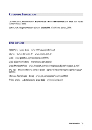 REFERÊNCIAS BIBLIOGRÁFICAS
CITRANGULO, Marcelo Rosin. Livro Passo a Passo Microsoft Excel 2000. São Paulo:
Makron Books, 2000.
SENAC/DN. Rogério Massaro Suriani. Excel 2000. São Paulo: Senac, 2000.
SITES VISITADOS
1000Ways – Excel & cia – www.1000ways.com.br/excel
Ecurso – Cursos de Excel XP – www.ecurso.com.br
Excel – www.geocities.com/capecanaveral/8906/
Excel 2000 Intermediário – Store.learn2.com/basket
Excel: Microsoft Press – www.microsoft.com/brasil/mspress/subjects/subjectal_pl.html
IDG Now – Descoberta nova falha no Excel – idgnow.terra.com.Br/idgnow/pcnews/2002/
05/0055
Interação Tecnológica – Curso – www.itct.org/apostilas/excel/excel.html
TIC no ensino – A Estatística no Excel 2000 – www.ticensino.com
www.ekuka.kit.net/apostilas.htm
SENAC/INFORMÁTICA 79
 