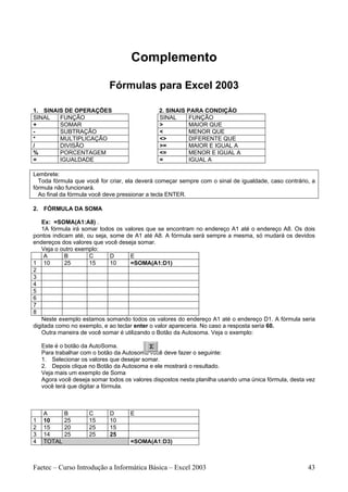 Complemento

                             Fórmulas para Excel 2003

1. SINAIS DE OPERAÇÕES                         2. SINAIS PARA CONDIÇÃO
SINAL   FUNÇÃO                                 SINAL     FUNÇÃO
+       SOMAR                                  >         MAIOR QUE
-       SUBTRAÇÃO                              <         MENOR QUE
*       MULTIPLICAÇÃO                          <>        DIFERENTE QUE
/       DIVISÃO                                >=        MAIOR E IGUAL A
%       PORCENTAGEM                            <=        MENOR E IGUAL A
=       IGUALDADE                              =         IGUAL A

Lembrete:
  Toda fórmula que você for criar, ela deverá começar sempre com o sinal de igualdade, caso contrário, a
fórmula não funcionará.
  Ao final da fórmula você deve pressionar a tecla ENTER.

2. FÓRMULA DA SOMA

   Ex: =SOMA(A1:A8) .
   1A fórmula irá somar todos os valores que se encontram no endereço A1 até o endereço A8. Os dois
pontos indicam até, ou seja, some de A1 até A8. A fórmula será sempre a mesma, só mudará os devidos
endereços dos valores que você deseja somar.
   Veja o outro exemplo:
     A      B        C       D      E
1 10        25       15      10     =SOMA(A1:D1)
2
3
4
5
6
7
8
   Neste exemplo estamos somando todos os valores do endereço A1 até o endereço D1. A fórmula seria
digitada como no exemplo, e ao teclar enter o valor apareceria. No caso a resposta seria 60.
   Outra maneira de você somar é utilizando o Botão da Autosoma. Veja o exemplo:

    Este é o botão da AutoSoma.
    Para trabalhar com o botão da Autosoma você deve fazer o seguinte:
    1. Selecionar os valores que desejar somar.
    2. Depois clique no Botão da Autosoma e ele mostrará o resultado.
    Veja mais um exemplo de Soma
    Agora você deseja somar todos os valores dispostos nesta planilha usando uma única fórmula, desta vez
    você terá que digitar a fórmula.



    A       B        C       D      E
1   10      25       15      10
2   15      20       25      15
3   14      25       25      25
4   TOTAL                           =SOMA(A1:D3)



Faetec – Curso Introdução a Informática Básica – Excel 2003                                           43
 