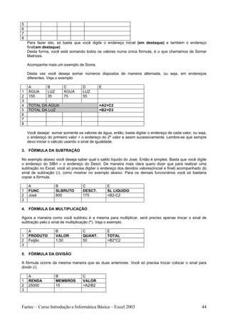 5
6
7
8
    Para fazer isto, só basta que você digite o endereço inicial (em destaque) e também o endereço
    final(em destaque)
    Desta forma, você está somando todos os valores numa única fórmula, é o que chamamos de Somar
    Matrizes.

    Acompanhe mais um exemplo de Soma.

    Desta vez você deseja somar números dispostos de maneira alternada, ou seja, em endereços
    diferentes. Veja o exemplo:

    A          B        C          D        E
1   ÁGUA       LUZ      ÁGUA       LUZ
2   150        35       75         55
3
4   TOTAL DA ÁGUA                           =A2+C2
5   TOTAL DA LUZ                            =B2+D3
6
7
8

    Você desejar somar somente os valores de água, então, basta digitar o endereço de cada valor, ou seja,
    o endereço do primeiro valor + o endereço do 2º valor e assim sucessivamente. Lembre-se que sempre
    devo iniciar o cálculo usando o sinal de igualdade.

3. FÓRMULA DA SUBTRAÇÃO

No exemplo abaixo você deseja saber qual o saldo líquido do José. Então é simples: Basta que você digite
o endereço do SlBrt – o endereço do Desct. De maneira mais clara quero dizer que para realizar uma
subtração no Excel, você só precisa digitar o endereço dos devidos valores(inicial e final) acompanhado do
sinal de subtração (-), como mostrar no exemplo abaixo. Para os demais funcionários você só bastaria
copiar a fórmula.

    A                B             C             E
1   FUNC             SLBRUTO       DESCT.        SL LIQUIDO
2   José             800           175           =B2-C2
3

4. FÓRMULA DA MULTIPLICAÇÃO

Agora a maneira como você subtraiu é a mesma para multiplicar, será preciso apenas trocar o sinal de
subtração pelo o sinal de multiplicação (*). Veja o exemplo.

    A                B             C             E
1   PRODUTO          VALOR         QUANT.        TOTAL
2   Feijão           1,50          50            =B2*C2
3

5. FÓRMULA DA DIVISÃO

A fórmula ocorre da mesma maneira que as duas anteriores. Você só precisa trocar colocar o sinal para
dividir (/).

    A                B             C
1   RENDA            MEMBROS       VALOR
2   25000            15            =A2/B2
3



Faetec – Curso Introdução a Informática Básica – Excel 2003                                            44
 