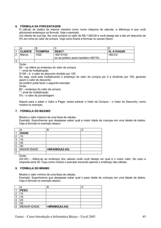 6. FÓRMULA DA PORCENTAGEM
   O cálculo se realiza da mesma maneira como numa máquina de calcular, a diferença é que você
   adicionará endereços na fórmula. Veja o exemplo.
   Um cliente de sua loja, fez uma compra no valor de R$ 1.500,00 e você deseja dar a ele um desconto de
   5% em cima do valor da compra. Veja como ficaria a formula no campo Desct.


    A           B              C                                          E
1   CLIENTE     TCOMPRA        DESCT.                                     VL A PAGAR
2   Márcio      1500           =B2*5/100                                  =B2-C2
                               ou se preferir assim também:=B2*5%
3
    Onde:
    B2 – se refere ao endereço do valor da compra
    * - sinal de multiplicação
    5/100 – é o valor do desconto dividido por 100
    Ou seja, você está multiplicando o endereço do valor da compra por 5 e dividindo por 100, gerando
    assim o valor do desconto.
    Se preferir pode fazer o seguinte exemplo:
    Onde:
    B2 – endereço do valor da compra
    * - sinal de multiplicação
    5% - o valor da porcentagem.

    Depois para o saber o Valor a Pagar, basta subtrair o Valor da Compra – o Valor do Desconto, como
    mostra no exemplo.

7. FÓRMULA DO MÁXIMO

    Mostra o valor máximo de uma faixa de células.
    Exemplo: Suponhamos que desejasse saber qual a maior idade de crianças em uma tabela de dados.
    Veja a fórmula no exemplo abaixo:

    A                    B                          C
1   IDADE
2   15
3   16
4   25
5   30
6   MAIOR IDADE:         =MÁXIMO(A2:A5)
7
    Onde:
    (A2:A5) – refere-se ao endereço dos valores onde você deseja ver qual é o maior valor. No caso a
    resposta seria 30. Faça como mostra o exemplo trocando apenas o endereço das células.

8. FÓRMULA DO MÍNIMO

    Mostra o valor mínimo de uma faixa de células.
    Exemplo: Suponhamos que desejasse saber qual o peso idade de crianças em uma tabela de dados.
    Veja a fórmula no exemplo abaixo:

    A                    B                          C
1   PESO
2   15
3   16
4   25
5   30
6   MENOR IDADE:         =MÍNIMO(A2:A5)


Faetec – Curso Introdução a Informática Básica – Excel 2003                                          45
 