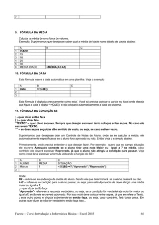 7




9. FÓRMULA DA MÉDIA

    Calcula a média de uma faixa de valores.
    Exemplo: Suponhamos que desejasse saber qual a média de idade numa tabela de dados abaixo:

    A                      B                           C
1   IDADE
2   15
3   16
4   25
5   30
6   MÉDIA IDADE            =MÉDIA(A2:A5)

10. FÓRMULA DA DATA

    Esta fórmula insere a data automática em uma planilha. Veja o exemplo

    A              B                           C
1   Data           =HOJE()
2
3

    Esta fórmula é digitada precisamente como esta’. Você só precisa colocar o cursor no local onde deseja
    que fique a data e digitar =HOJE() e ela colocará automaticamente a data do sistema.

11. FÓRMULA DA CONDIÇÃO SE

; - quer dizer então faça
( ) – quer dizer leia
“TEXTO” – quer dizer escreva. Sempre que desejar escrever texto coloque entre aspas. No caso ele
escreverá TEXTO.
“” – as duas aspas seguidas dão sentido de vazio, ou seja, se caso estiver vazio.

    Suponhamos que desejasse criar um Controle de Notas de Aluno, onde ao se calcular a média, ele
    automaticamente especificasse se o aluno fora aprovado ou não. Então Veja o exemplo abaixo.

    Primeiramente, você precisa entender o que desejar fazer. Por exemplo: quero que no campo situação
    ele escreva Aprovado somente se o aluno tirar uma nota Maior ou igual a 7 na média, caso
    contrário ele deverá escrever Reprovado, já que o aluno não atingiu a condição para passar. Veja
    como você deve escrever a fórmula utilizando a função do SE>

    A               B               C
1   ALUNO           MÉDIA           SITUAÇÃO
2   Márcio          7               =SE(B2>=7;”Aprovado”;”Reprovado”)
3

    Onde:
    B2 – refere-se ao endereço da média do aluno. Sendo ela que determinará se o aluno passará ou não.
    >=7 – refere-se a condição para o aluno passar, ou seja, para está Aprovado ele deve atingir uma média
    maior ou igual a 7.
    ; - quer dizer então faça
    “Aprovado”- refere-se a resposta verdadeiro, ou seja, se a condição for verdadeira(a nota for maior ou
    igual a7) então ele escreverá aprovado. Por isso você deve colocar entre aspas, já que se refere a Texto.
    ; este outro ponto e vírgula subentende-se senão faça, ou seja, caso contrário, fará outra coisa. Em
    outras quer dizer se não for verdadeiro então faça isso...



Faetec – Curso Introdução a Informática Básica – Excel 2003                                               46
 
