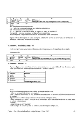 A          B            C                                      D
1     ALUNO IDADE           ALTURA SITUAÇÃO
2     Márcio 22             1,72        =SE(E(B2>15;C2>=1,70);”Competirá”;”Não Competirá”)
3     João      14          1,68
    Onde:
    B2 – refere-se ao endereço da idade
    >15 – refere-se a condição, ou seja, se a idade for maior que 15
    C2 – refere-se ao endereço da altura
    >=1,70 – refere-se a condição, ou seja, se a altura for maior ou igual a 1,70
    “Competirá” – resposta se as duas condições forem verdadeiras.
    “Não Competirá”- resposta se caso as duas respostas não forem verdadeiras.

    Siga a sintaxe abaixo para os outros exemplos, substituindo apenas os endereços, as condições e as
    respostas, o resto deve ser seguido como está!



13. FÓRMULA DA CONDIÇÃO SE e OU

    Neste exemplo basta que uma condição seja verdadeira para que o aluno participe da condição.

    Veja o exemplo:

         A          B           C                              D
1   ALUNO        IDADE     ALTURA      SITUAÇÃO
2   Márcio       22        1,72        =SE(OU(B2>15;C2>=1,70);”Competirá”;”Não Competirá”)
3   João         14        1,68

14. FÓRMULA DO CONT.SE

    Agora você possui uma planilha onde tem o nome dos alunos e as suas médias. E você desejasse agora
    saber quantos alunos tiraram médias maior e igual a 9. Veja o exemplo:

    A                     B
1   ALUNO                 MÉDIAS
2   João                  7
3   Maria                 10
4   Márcio                6
5   Déborah               8
                          =CONT.SE(B2:B5;”>=9”)




    Onde:
    (B2:B5) – refere-se ao endereço das células onde você desejar contar.
    ; utiliza-se como parte da sintaxe para separar
    “>=9” – refere-se a condição, ou seja, esta fórmula só irá contar as células que contêm valores maiores
    ou igual a 9.
    Siga a sintaxe, substituindo apenas os endereços e a condição para contar.
    Depois das aspas você digita a condição. Pode ser também texto, independente de texto ou valor, deve-
    se colocar entre as aspas.
    Exemplo:
    =CONT.SE(C2:C5;”APROVADO”)
    Neste exemplo ele contará apenas as células que contêm a palavra Aprovado.


Faetec – Curso Introdução a Informática Básica – Excel 2003                                             48
 