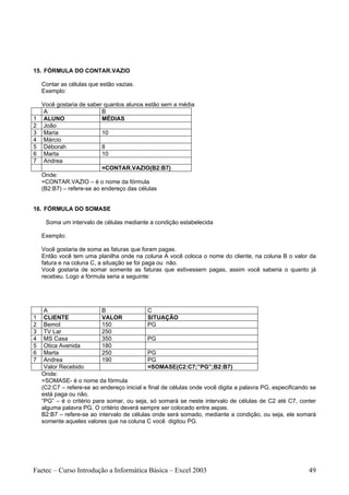 15. FÓRMULA DO CONTAR.VAZIO

    Contar as células que estão vazias.
    Exemplo:

    Você gostaria de saber quantos alunos estão sem a média
     A                     B
1    ALUNO                 MÉDIAS
2    João
3    Maria                 10
4    Márcio
5    Déborah               8
6    Marta                 10
7    Andrea
                           =CONTAR.VAZIO(B2:B7)
    Onde:
    =CONTAR.VAZIO – é o nome da fórmula
    (B2:B7) – refere-se ao endereço das células


16. FÓRMULA DO SOMASE

     Soma um intervalo de células mediante a condição estabelecida

    Exemplo:

    Você gostaria de soma as faturas que foram pagas.
    Então você tem uma planilha onde na coluna A você coloca o nome do cliente, na coluna B o valor da
    fatura e na coluna C, a situação se foi paga ou não.
    Você gostaria de somar somente as faturas que estivessem pagas, assim você saberia o quanto já
    recebeu. Logo a fórmula seria a seguinte:




     A                     B                 C
1    CLIENTE               VALOR             SITUAÇÃO
2    Bemol                 150               PG
3    TV Lar                250
4    MS Casa               350               PG
5    Otica Avenida         180
6    Marta                 250               PG
7    Andrea                190               PG
     Valor Recebido                          =SOMASE(C2:C7;”PG”;B2:B7)
    Onde:
    =SOMASE- é o nome da fórmula
    (C2:C7 – refere-se ao endereço inicial e final de células onde você digita a palavra PG, especificando se
    está paga ou não.
    “PG” – é o critério para somar, ou seja, só somará se neste intervalo de células de C2 até C7, conter
    alguma palavra PG. O critério deverá sempre ser colocado entre aspas.
    B2:B7 – refere-se ao intervalo de células onde será somado, mediante a condição, ou seja, ele somará
    somente aqueles valores que na coluna C você digitou PG.




Faetec – Curso Introdução a Informática Básica – Excel 2003                                               49
 