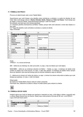 17. FÓRMULA DO PROCV

     Procura um determinado valor numa Tabela Matriz.

     Suponhamos que você tivesse uma planilha onde controla-se a entrada e a saída de clientes do seu
     hotel. Nela você deseja colocar o Nome, Entrada, Saida, Classe e o Valor da Classe. Você deseja que
     ao digitar o nome da Classe, automaticamente apareça o valor da Classe.
     Na verdade você terá que criar 2(duas) planilhas:
     A 1ª Primeira planilha chamaremos de Matriz Tabela, porque nela você colocará o nome das Classe e o
     seu Valor
     A 2ª Segunda planilha você controlará a entrada e a saída do cliente.
     Veja o Exemplo:

       A               B                          C                 D
       TABELA DE CLASSES
1      CLASSE          VALOR
2      ALTA            55,00                      Esta é a Tabela
3      MÉDIA           45,00                      Matriz
4      BAIXA           25,00
5      PRESIDENTE      180,00
6      COMUM           22,00
7
8          Hóspede              Tipo Classe        Valor-Diária
9      JOAO                  ALTA                 =PROCV(B9;$A$2:$B$6;2)
10     KARLA                 BAIXA
11     MÁRCIO                MÉDIA
12
13
14

     Onde:
     =PROCV – é o nome da fórmula

     (B9 – refere-se ao endereço do valor procurado, ou seja, o tipo da classe que você digitou

     $A$2:$B$6 – refere-se ao endereço absoluto da Matriz – Tabela, ou seja, o endereço da tabela onde
     contem os dados que você procura, no caso, o valor das classes. O endereço da tabela matriz sempre
     deve ser absoluto, para que permaneça para as demais células(ou seja os clientes)

     2 – refere-se ao número do índice de coluna, ou seja, o número da coluna onde está os dados que você
     deseja que apareça, no caso, o valor da classe.

     Observação:
     Os dados da Tabela Matriz devem está em ordem crescente.
     Para fazer isso, selecione os dados e clique no botão abaixo para ordenar os dados.




18. FÓRMULA DO SE VAZIO

     Imagine agora que você só deseja que apareça a resposta se caso, você digita a classe, enquanto isso
     o campo classe deverá ficar em branco. Neste caso você juntará a fórmula do SE com a do PROCV.
     Logo a fórmula ficaria assim:

       A               B                          C                 D
       TABELA DE CLASSES
1      CLASSE          VALOR
2      ALTA            55,00                      Esta é a Tabela


Faetec – Curso Introdução a Informática Básica – Excel 2003                                           50
 