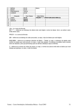 3      MÉDIA                 45,00                Matriz
4      BAIXA                 25,00
5      PRESIDENTE            180,00
6      COMUM                 22,00
7
8          Hóspede              Tipo Classe        Valor-Diária
9      JOAO                  ALTA                 =SE(B9=””;””;PROCV(B9;$A$2:$B$6;2))
10     KARLA                 BAIXA
11     MÁRCIO                MÉDIA
12
13
14

     =Se – é o nome da fórmula
     B9=””;”” ; - refere-se ao endereço da célula onde você digita o nome da classe. Isto é, se estiver vazio,
     então deixe vazio.

     PROCV – é o nome da fórmula

     (B9 – refere-se ao endereço do valor procurado, ou seja, o tipo da classe que você digitou

     $A$2:$B$6 – refere-se ao endereço absoluto da Matriz – Tabela, ou seja, o endereço da tabela onde
     contem os dados que você procura, no caso, o valor das classes. O endereço da tabela matriz sempre
     deve ser absoluto, para que permaneça para as demais células(ou seja os clientes)

     2 – refere-se ao número do índice de coluna, ou seja, o número da coluna onde está os dados que você
     deseja que apareça, no caso, o valor da classe.




Faetec – Curso Introdução a Informática Básica – Excel 2003                                                51
 