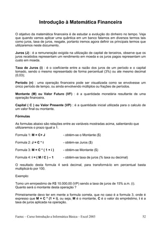 Introdução à Matemática Financeira

O objetivo da matemática financeira é de estudar a evolução do dinheiro no tempo. Veja
que quando vamos aplicar uma quântica em um banco falamos em diversos termos tais
como juros, taxa de juros, resgate, portanto iremos agora definir os principais termos que
utilizaremos neste documento.

Juros (J) : é a remuneração exigida na utilização de capital de terceiros, observe que os
juros recebidos representam um rendimento em moeda e os juros pagos representam um
custo em moeda.

Taxa de Juros (i) : é o coeficiente entre a razão dos juros de um período e o capital
tomado, sendo o mesmo representado de forma percentual (3%) ou ate mesmo decimal
(0,03);

Período (n) : uma operação financeira pode ser visualizada como se envolvesse um
único período de tempo, ou ainda envolvendo múltiplos ou frações de períodos.

Montante (M) ou Valor Futuro (VF) : é a quantidade monetária resultante de uma
operação financeira.

Capital ( C ) ou Valor Presente (VP) : é a quantidade inicial utilizada para o calculo de
um valor final ou montante.

Fórmulas

As formulas abaixo são relações entre as variáveis mostradas acima, salientando que
utilizaremos o prazo igual a 1.

Formula 1: M = C+ J                - obtém-se o Montante ($)

Formula 2: J = C * i               - obtém-se Juros ($)

Formula 3: M = C * ( 1 + i )       - obtém-se Montante ($)

Formula 4: i = ( M / C ) – 1       - obtém-se taxa de juros (% taxa ou decimal)

O resultado desta formula 4 será decimal, para transformá-lo em percentual basta
multiplicá-lo por 100.

Exemplo:

Tomo um emrpestimo de R$ 10.000,00 (VP) sendo a taxa de juros de 15% a.m. (i).
Quanto será o montante desta operação ?

Primeiramente devo ter em mente a formula correta, que no caso é a formula 3, onde é
expresso que M = C * (1 + i), ou seja, M é o montante, C é o valor do empréstimo, i é a
taxa de juros aplicada na operação.



Faetec – Curso Introdução a Informática Básica – Excel 2003                            52
 