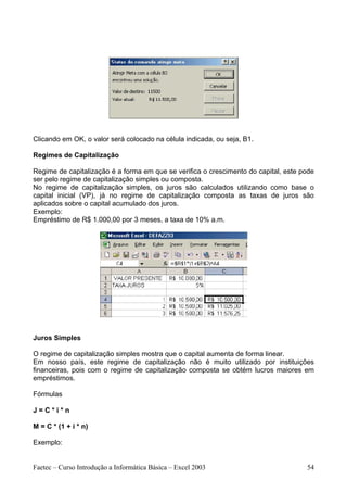 Clicando em OK, o valor será colocado na célula indicada, ou seja, B1.

Regimes de Capitalização

Regime de capitalização é a forma em que se verifica o crescimento do capital, este pode
ser pelo regime de capitalização simples ou composta.
No regime de capitalização simples, os juros são calculados utilizando como base o
capital inicial (VP), já no regime de capitalização composta as taxas de juros são
aplicados sobre o capital acumulado dos juros.
Exemplo:
Empréstimo de R$ 1.000,00 por 3 meses, a taxa de 10% a.m.




Juros Simples

O regime de capitalização simples mostra que o capital aumenta de forma linear.
Em nosso país, este regime de capitalização não é muito utilizado por instituições
financeiras, pois com o regime de capitalização composta se obtém lucros maiores em
empréstimos.

Fórmulas

J=C*i*n

M = C * (1 + i * n)

Exemplo:


Faetec – Curso Introdução a Informática Básica – Excel 2003                          54
 
