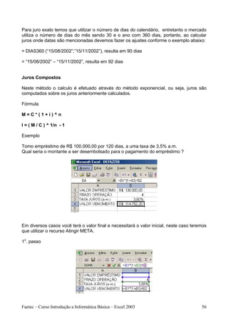 Para juro exato temos que utilizar o número de dias do calendário, entretanto o mercado
utiliza o número de dias do mês sendo 30 e o ano com 360 dias, portanto, ao calcular
juros onde datas são mencionadas devemos fazer os ajustes conforme o exemplo abaixo:

= DIAS360 (“15/08/2002”;”15/11/2002”), resulta em 90 dias

= “15/08/2002” – “15/11/2002”, resulta em 92 dias


Juros Compostos

Neste método o calculo é efetuado através do método exponencial, ou seja, juros são
computados sobre os juros anteriormente calculados.

Fórmula

M=C*(1+i)^n

I = ( M / C ) ^ 1/n - 1

Exemplo

Tomo empréstimo de R$ 100.000,00 por 120 dias, a uma taxa de 3,5% a.m.
Qual seria o montante a ser desembolsado para o pagamento do empréstimo ?




Em diversos casos você terá o valor final e necessitará o valor inicial, neste caso teremos
que utilizar o recurso Atingir META.

1o. passo




Faetec – Curso Introdução a Informática Básica – Excel 2003                             56
 