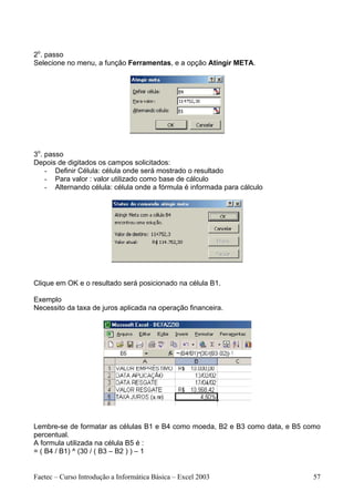 2o. passo
Selecione no menu, a função Ferramentas, e a opção Atingir META.




3o. passo
Depois de digitados os campos solicitados:
    - Definir Célula: célula onde será mostrado o resultado
    - Para valor : valor utilizado como base de cálculo
    - Alternando célula: célula onde a fórmula é informada para cálculo




Clique em OK e o resultado será posicionado na célula B1.

Exemplo
Necessito da taxa de juros aplicada na operação financeira.




Lembre-se de formatar as células B1 e B4 como moeda, B2 e B3 como data, e B5 como
percentual.
A formula utilizada na célula B5 é :
= ( B4 / B1) ^ (30 / ( B3 – B2 ) ) – 1


Faetec – Curso Introdução a Informática Básica – Excel 2003                    57
 