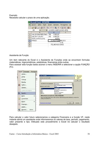 Exemplo
Necessito calcular o prazo de uma aplicação.




Assistente de Função

Um item relevante do Excel é o Assistente de Funções onde se encontram formulas
matemáticas, trigonométricas, estatísticas, financeiras entre outras.
Para acessar esta função basta acionar o menu INSERIR e selecionar a opção FUNÇÃO
(Fx).




Para calcular o valor futuro selecionamos a categoria Financeira e a função VF, neste
instante abrirá um assistente onde informaremos os valores de taxa, período, pagamento,
valor presente e tipo. Efetuado este procedimento o Excel irá calcular o resultado
desejado.



Faetec – Curso Introdução a Informática Básica – Excel 2003                         58
 
