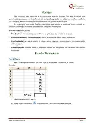 www.melissalima.com.br Página 14
F
Fu
un
nç
çõ
õe
es
s
São comandos mais compactos e rápidos para se executar fórmulas. Com elas é possível fazer
operações complexas com uma única fórmula. As funções são agrupadas em categorias, para ficar mais fácil a
sua localização. As funções também facilitam o trabalho com planilhas especializadas.
Um engenheiro pode utilizar funções matemáticas para calcular a resistência de um material. Um
contador usará funções financeiras para elaborar o balanço de uma empresa.
Algumas categorias de funções
− Funções financeiras: calcula juros, rendimento de aplicações, depreciação de ativos etc.
− Funções matemáticas e trigonométricas: calcula raiz quadrada, fatorial, seno, tangente etc.
− Funções estatísticas: calcula a média de valores, valores máximos e mínimos de uma lista, desvio padrão,
distribuições etc.
− Funções lógicas: compara células e apresentar valores que não podem ser calculados com fórmulas
tradicionais.
F
Fu
un
nç
çõ
õe
es
s M
Ma
at
te
em
má
át
ti
ic
ca
as
s
Função Soma
Esta é uma função matemática que soma todos os números em um intervalo de células.
Exemplo:
1. Selecione as células C3 até C8
2. Clique no ícone AutoSoma . Assim aparecerá a soma dos valores na célula C9
 