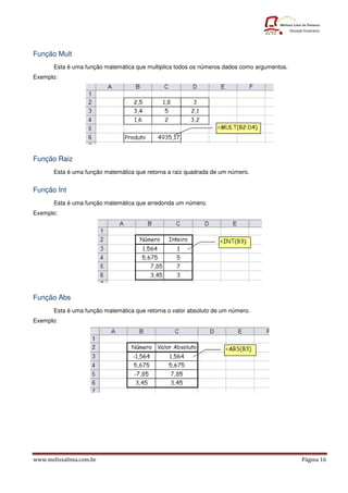 www.melissalima.com.br Página 16
Função Mult
Esta é uma função matemática que multiplica todos os números dados como argumentos.
Exemplo:
Função Raiz
Esta é uma função matemática que retorna a raiz quadrada de um número.
Função Int
Esta é uma função matemática que arredonda um número.
Exemplo:
Função Abs
Esta é uma função matemática que retorna o valor absoluto de um número.
Exemplo:
 