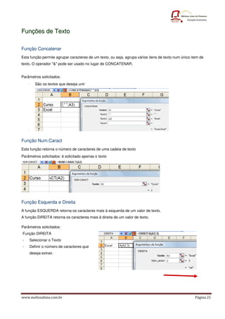 www.melissalima.com.br Página 21
F
Fu
un
nç
çõ
õe
es
s d
de
e T
Te
ex
xt
to
o
Função Concatenar
Esta função permite agrupar caracteres de um texto, ou seja, agrupa vários itens de texto num único item de
texto. O operador "&" pode ser usado no lugar de CONCATENAR.
Parâmetros solicitados:
- São os textos que deseja unir
-
Função Num.Caract
Esta função retorna o número de caracteres de uma cadeia de texto
Parâmetros solicitados: é solicitado apenas o texto
Função Esquerda e Direita
A função ESQUERDA retorna os caracteres mais à esquerda de um valor de texto.
A função DIREITA retorna os caracteres mais à direita de um valor de texto.
Parâmetros solicitados:
Função DIREITA
- Selecionar o Texto
- Definir o número de caracteres que
deseja extrair.
 