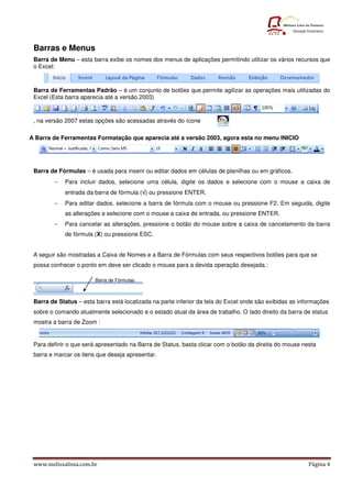 www.melissalima.com.br Página 4
Barras e Menus
Barra de Menu – esta barra exibe os nomes dos menus de aplicações permitindo utilizar os vários recursos que
o Excel:
Barra de Ferramentas Padrão – é um conjunto de botões que permite agilizar as operações mais utilizadas do
Excel (Esta barra aparecia até a versão 2003)
, na versão 2007 estas opções são acessadas através do ícone
A Barra de Ferramentas Formatação que aparecia até a versão 2003, agora esta no menu INICIO
Barra de Fórmulas – é usada para inserir ou editar dados em células de planilhas ou em gráficos.
− Para incluir dados, selecione uma célula, digite os dados e selecione com o mouse a caixa de
entrada da barra de fórmula (√
√
√
√) ou pressione ENTER.
− Para editar dados, selecione a barra de fórmula com o mouse ou pressione F2. Em seguida, digite
as alterações e selecione com o mouse a caixa de entrada, ou pressione ENTER.
− Para cancelar as alterações, pressione o botão do mouse sobre a caixa de cancelamento da barra
de fórmula (X) ou pressione ESC.
A seguir são mostradas a Caixa de Nomes e a Barra de Fórmulas com seus respectivos botões para que se
possa conhecer o ponto em deve ser clicado o mouse para a devida operação desejada.:
Barra de Status – esta barra está localizada na parte inferior da tela do Excel onde são exibidas as informações
sobre o comando atualmente selecionado e o estado atual da área de trabalho. O lado direito da barra de status
mostra a barra de Zoom :
Para definir o que será apresentado na Barra de Status, basta clicar com o botão da direita do mouse nesta
barra e marcar os itens que deseja apresentar.
Barra de Fórmulas
 