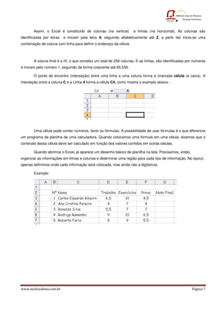 www.melissalima.com.br Página 7
Assim, o Excel é constituído de colunas (na vertical) e linhas (na horizontal). As colunas são
identificadas por letras e iniciam pela letra A, seguindo alfabeticamente até Z, a partir daí inicia-se uma
combinação de coluna com linha para definir o endereço da célula.
A coluna final é a IV, o que constitui um total de 256 colunas. E as linhas, são identificadas por números
e iniciam pelo número 1, seguindo de forma crescente até 65.536.
O ponto de encontro (interseção) entre uma linha e uma coluna forma a chamada célula (a caixa). A
interseção entre a coluna C e a Linha 4 forma a célula C4, como mostra o exemplo abaixo :
Uma célula pode conter números, texto ou fórmulas. A possibilidade de usar fórmulas é o que diferencia
um programa de planilha de uma calculadora. Quando colocamos uma fórmula em uma célula, dizemos que o
conteúdo dessa célula deve ser calculado em função dos valores contidos em outras células.
Quando abrimos o Excel, já aparece um desenho básico de planilha na tela. Precisamos, então,
organizar as informações em linhas e colunas e determinar uma região para cada tipo de informação. No layout,
apenas definimos onde cada informação será colocada, mas ainda não a digitamos.
Exemplo:
 