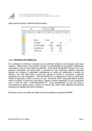 GOVERNO DO ESTADO DO ESPÍRITO SANTO
ESCOLA DE SERVIÇO PÚBLICO DO ESPÍRITO SANTO - ESESP
Microsoft EXCEL 2010 - Básico Pág. 8
Agora insira os textos, conforma a figura abaixo:
1.3.3. ENTRADA DE FÓRMULAS
É na utilização de fórmulas e funções que as planilhas oferecem real vantagem para seus
usuários. Basicamente, uma fórmula consiste na especificação de operações matemáticas
associadas a uma ou mais células da planilha. Cada célula da planilha funciona como uma
pequena calculadora que pode exibir o conteúdo de uma expressão digitada composta
apenas por números e operações matemáticas ou então por referências a células da
planilha. Se você fosse fazer a soma dos valores da coluna C, escreveria a seguinte
expressão em uma calculadora: "150+345,8+550+35" e pressionaria o sinal de igual para
finalizar a expressão e obter o número no visor. No EXCEL 2010, você pode obter o mesmo
efeito se colocar o cursor em uma célula e digitar a mesma expressão só que começando
com o sinal de mais: "+150+345,8+550+35". Essa possibilidade de uso do Excel é
conveniente em alguns casos, contudo na maioria das vezes você trabalhará fornecendo
endereços de células para serem somados.
Posicione o cursor na célula C8, digite a fórmula mostrada, e pressione ENTER.
 