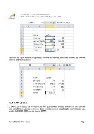GOVERNO DO ESTADO DO ESPÍRITO SANTO
ESCOLA DE SERVIÇO PÚBLICO DO ESPÍRITO SANTO - ESESP
Microsoft EXCEL 2010 - Básico Pág. 9
Note que no lugar da fórmula apareceu a soma das células, enquanto na linha de fórmula,
aparece a fórmula digitada.
1.3.4. A AUTOSOMA
O EXCEL 2010 possui um recurso muito útil e que facilita a entrada de fórmulas para calcular
uma somatória de valores contínuos. Esse recurso consiste na aplicação automática de uma
função do EXCEL 2010 que se chama SOMA.
 