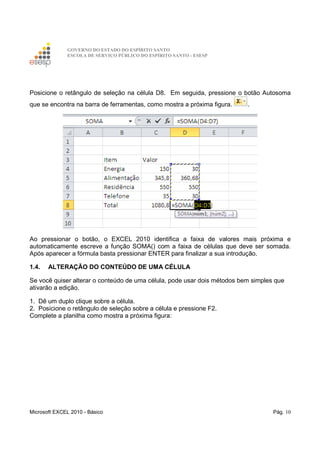 GOVERNO DO ESTADO DO ESPÍRITO SANTO
ESCOLA DE SERVIÇO PÚBLICO DO ESPÍRITO SANTO - ESESP
Microsoft EXCEL 2010 - Básico Pág. 10
Posicione o retângulo de seleção na célula D8. Em seguida, pressione o botão Autosoma
que se encontra na barra de ferramentas, como mostra a próxima figura. .
Ao pressionar o botão, o EXCEL 2010 identifica a faixa de valores mais próxima e
automaticamente escreve a função SOMA() com a faixa de células que deve ser somada.
Após aparecer a fórmula basta pressionar ENTER para finalizar a sua introdução.
1.4. ALTERAÇÃO DO CONTEÚDO DE UMA CÉLULA
Se você quiser alterar o conteúdo de uma célula, pode usar dois métodos bem simples que
ativarão a edição.
1. Dê um duplo clique sobre a célula.
2. Posicione o retângulo de seleção sobre a célula e pressione F2.
Complete a planilha como mostra a próxima figura:
 