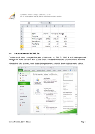 GOVERNO DO ESTADO DO ESPÍRITO SANTO
ESCOLA DE SERVIÇO PÚBLICO DO ESPÍRITO SANTO - ESESP
Microsoft EXCEL 2010 - Básico Pág. 11
1.5. SALVANDO UMA PLANILHA
Quando você salva uma planilha pela primeira vez no EXCEL 2010, é solicitado que você
forneça um nome para ela. Nas outras vezes, não será necessário o fornecimento do nome.
Para salvar uma planilha, você pode optar pelo menu Arquivo, e em seguida menu Salvar.
 