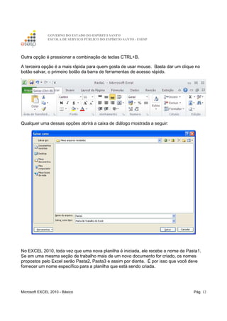 GOVERNO DO ESTADO DO ESPÍRITO SANTO
ESCOLA DE SERVIÇO PÚBLICO DO ESPÍRITO SANTO - ESESP
Microsoft EXCEL 2010 - Básico Pág. 12
Outra opção é pressionar a combinação de teclas CTRL+B.
A terceira opção é a mais rápida para quem gosta de usar mouse. Basta dar um clique no
botão salvar, o primeiro botão da barra de ferramentas de acesso rápido.
Qualquer uma dessas opções abrirá a caixa de diálogo mostrada a seguir:
No EXCEL 2010, toda vez que uma nova planilha é iniciada, ele recebe o nome de Pasta1.
Se em uma mesma seção de trabalho mais de um novo documento for criado, os nomes
propostos pelo Excel serão Pasta2, Pasta3 e assim por diante. É por isso que você deve
fornecer um nome específico para a planilha que está sendo criada.
 