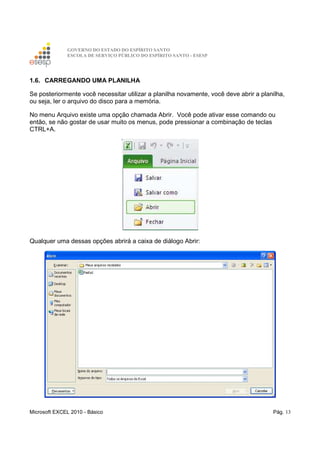 GOVERNO DO ESTADO DO ESPÍRITO SANTO
ESCOLA DE SERVIÇO PÚBLICO DO ESPÍRITO SANTO - ESESP
Microsoft EXCEL 2010 - Básico Pág. 13
1.6. CARREGANDO UMA PLANILHA
Se posteriormente você necessitar utilizar a planilha novamente, você deve abrir a planilha,
ou seja, ler o arquivo do disco para a memória.
No menu Arquivo existe uma opção chamada Abrir. Você pode ativar esse comando ou
então, se não gostar de usar muito os menus, pode pressionar a combinação de teclas
CTRL+A.
Qualquer uma dessas opções abrirá a caixa de diálogo Abrir:
 