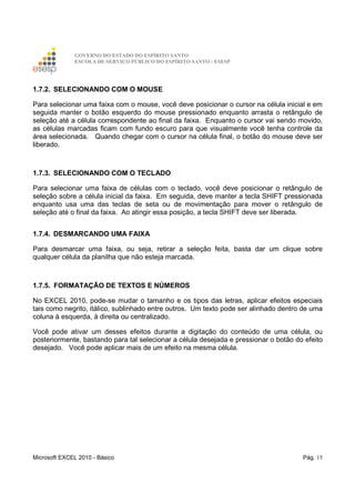 GOVERNO DO ESTADO DO ESPÍRITO SANTO
ESCOLA DE SERVIÇO PÚBLICO DO ESPÍRITO SANTO - ESESP
Microsoft EXCEL 2010 - Básico Pág. 15
1.7.2. SELECIONANDO COM O MOUSE
Para selecionar uma faixa com o mouse, você deve posicionar o cursor na célula inicial e em
seguida manter o botão esquerdo do mouse pressionado enquanto arrasta o retângulo de
seleção até a célula correspondente ao final da faixa. Enquanto o cursor vai sendo movido,
as células marcadas ficam com fundo escuro para que visualmente você tenha controle da
área selecionada. Quando chegar com o cursor na célula final, o botão do mouse deve ser
liberado.
1.7.3. SELECIONANDO COM O TECLADO
Para selecionar uma faixa de células com o teclado, você deve posicionar o retângulo de
seleção sobre a célula inicial da faixa. Em seguida, deve manter a tecla SHIFT pressionada
enquanto usa uma das teclas de seta ou de movimentação para mover o retângulo de
seleção até o final da faixa. Ao atingir essa posição, a tecla SHIFT deve ser liberada.
1.7.4. DESMARCANDO UMA FAIXA
Para desmarcar uma faixa, ou seja, retirar a seleção feita, basta dar um clique sobre
qualquer célula da planilha que não esteja marcada.
1.7.5. FORMATAÇÃO DE TEXTOS E NÚMEROS
No EXCEL 2010, pode-se mudar o tamanho e os tipos das letras, aplicar efeitos especiais
tais como negrito, itálico, sublinhado entre outros. Um texto pode ser alinhado dentro de uma
coluna à esquerda, à direita ou centralizado.
Você pode ativar um desses efeitos durante a digitação do conteúdo de uma célula, ou
posteriormente, bastando para tal selecionar a célula desejada e pressionar o botão do efeito
desejado. Você pode aplicar mais de um efeito na mesma célula.
 