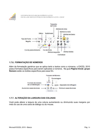 GOVERNO DO ESTADO DO ESPÍRITO SANTO
ESCOLA DE SERVIÇO PÚBLICO DO ESPÍRITO SANTO - ESESP
Microsoft EXCEL 2010 - Básico Pág. 16
1.7.6. FORMATAÇÃO DE NÚMEROS
Além da formatação genérica que se aplica tanto a textos como a números, o EXCEL 2010
possui formatos específicos para serem aplicados a números. Na guia Página Inicial, grupo
Número estão os botões específicos para esse fim.
1.7.7. ALTERAÇÃO DA LARGURA DAS COLUNAS
Você pode alterar a largura de uma coluna aumentando ou diminuindo suas margens por
meio do uso de uma caixa de diálogo ou do mouse.
 