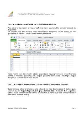 GOVERNO DO ESTADO DO ESPÍRITO SANTO
ESCOLA DE SERVIÇO PÚBLICO DO ESPÍRITO SANTO - ESESP
Microsoft EXCEL 2010 - Básico Pág. 17
1.7.8. ALTERANDO A LARGURA DA COLUNA COM O MOUSE
Para alterar a largura com o mouse, você deve mover o cursor até a barra de letras no alto
da planilha.
Em seguida, você deve mover o cursor no sentido da margem da coluna, ou seja, da linha
que separa as colunas. Então o cursor mudará de formato.
Neste instante você deve manter o botão esquerdo do mouse pressionado enquanto arrasta
a linha de referência que surgiu até a largura que achar conveniente. Ao atingir a largura
desejada, é só liberar o cursor do mouse.
1.7.8.1 ALTERANDO A LARGURA DA COLUNA POR MEIO DA CAIXA DE DIÁLOGO
Outra forma de alterar a largura de uma coluna é por meio de uma caixa de diálogo que é
acionada a partir da guia Página Inicial, grupo Células, botão formatar, item Largura da
Coluna. Esse comando atuará sobre a coluna atual, a menos que você selecione mais de
uma coluna antes de ativá-lo.
 