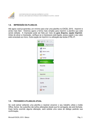 GOVERNO DO ESTADO DO ESPÍRITO SANTO
ESCOLA DE SERVIÇO PÚBLICO DO ESPÍRITO SANTO - ESESP
Microsoft EXCEL 2010 - Básico Pág. 21
1.8. IMPRESSÃO DA PLANILHA
Até agora você já aprendeu um mínimo para criar uma planilha no EXCEL 2010. Imprimir é
ainda mais fácil. Veremos agora a forma mais simples para imprimir a planilha que está
sendo editada. A impressão pode ser feita por meio da guia Arquivo, opção Imprimir.
Antes de ativar a impressão, verifique se a impressora está ligada, possui papel e seu cabo
está conectado ao micro. Outra opção de imprimir é a utilização das teclas CTRL+P.
1.9. FECHANDO A PLANILHA ATUAL
Se você estiver editando uma planilha e resolver encerrar o seu trabalho utilize o botão
Office, fechar. Se a planilha não sofreu alterações desde que foi carregada, ela será fechada.
Caso tenha ocorrido alguma alteração, será exibida uma caixa de diálogo pedindo sua
confirmação.
 