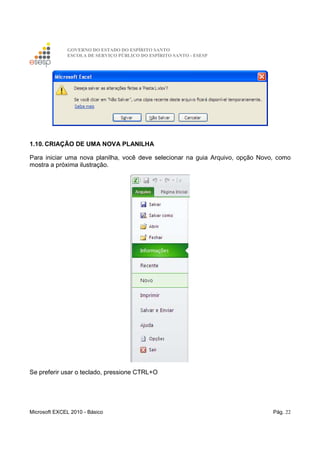 GOVERNO DO ESTADO DO ESPÍRITO SANTO
ESCOLA DE SERVIÇO PÚBLICO DO ESPÍRITO SANTO - ESESP
Microsoft EXCEL 2010 - Básico Pág. 22
1.10. CRIAÇÃO DE UMA NOVA PLANILHA
Para iniciar uma nova planilha, você deve selecionar na guia Arquivo, opção Novo, como
mostra a próxima ilustração.
Se preferir usar o teclado, pressione CTRL+O
 