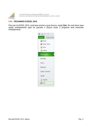 GOVERNO DO ESTADO DO ESPÍRITO SANTO
ESCOLA DE SERVIÇO PÚBLICO DO ESPÍRITO SANTO - ESESP
Microsoft EXCEL 2010 - Básico Pág. 23
1.11. FECHANDO O EXCEL 2010
Para sair do EXCEL 2010, você deve acionar a guia Arquivo, opção Sair. Se você ativar essa
opção imediatamente após ter gravado o arquivo atual, o programa será encerrado
imediatamente.
 