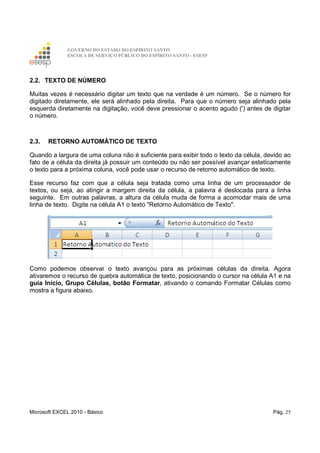 GOVERNO DO ESTADO DO ESPÍRITO SANTO
ESCOLA DE SERVIÇO PÚBLICO DO ESPÍRITO SANTO - ESESP
Microsoft EXCEL 2010 - Básico Pág. 25
2.2. TEXTO DE NÚMERO
Muitas vezes é necessário digitar um texto que na verdade é um número. Se o número for
digitado diretamente, ele será alinhado pela direita. Para que o número seja alinhado pela
esquerda diretamente na digitação, você deve pressionar o acento agudo (') antes de digitar
o número.
2.3. RETORNO AUTOMÁTICO DE TEXTO
Quando a largura de uma coluna não é suficiente para exibir todo o texto da célula, devido ao
fato de a célula da direita já possuir um conteúdo ou não ser possível avançar esteticamente
o texto para a próxima coluna, você pode usar o recurso de retorno automático de texto.
Esse recurso faz com que a célula seja tratada como uma linha de um processador de
textos, ou seja, ao atingir a margem direita da célula, a palavra é deslocada para a linha
seguinte. Em outras palavras, a altura da célula muda de forma a acomodar mais de uma
linha de texto. Digite na célula A1 o texto "Retorno Automático de Texto".
Como podemos observar o texto avançou para as próximas células da direita. Agora
ativaremos o recurso de quebra automática de texto, posicionando o cursor na célula A1 e na
guia Início, Grupo Células, botão Formatar, ativando o comando Formatar Células como
mostra a figura abaixo.
 
