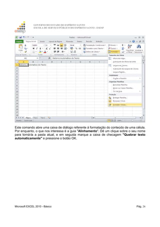 GOVERNO DO ESTADO DO ESPÍRITO SANTO
ESCOLA DE SERVIÇO PÚBLICO DO ESPÍRITO SANTO - ESESP
Microsoft EXCEL 2010 - Básico Pág. 26
Este comando abre uma caixa de diálogo referente à formatação do conteúdo de uma célula.
Por enquanto, o que nos interessa é a guia "Alinhamento". Dê um clique sobre o seu nome
para torná-la a pasta atual, e em seguida marque a caixa de checagem "Quebrar texto
automaticamente" e pressione o botão OK.
 