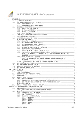 GOVERNO DO ESTADO DO ESPÍRITO SANTO
ESCOLA DE SERVIÇO PÚBLICO DO ESPÍRITO SANTO - ESESP
Microsoft EXCEL 2010 - Básico Pág. 1
1. EXCEL 2010 ...............................................................................................................................................................3
1.1. A TELA DE TRABALHO............................................................................................................................3
1.2. MOVIMENTANDO-SE PELA PLANILHA................................................................................................4
1.2.1. USANDO TECLAS ........................................................................................................................4
1.2.2. USANDO A CAIXA DE DIÁLOGO..............................................................................................5
1.3. INSERINDO OS DADOS.............................................................................................................................5
1.3.1. ENTRADA DE NÚMEROS ...........................................................................................................6
1.3.2. ENTRADA DE TEXTOS ...............................................................................................................7
1.3.3. ENTRADA DE FÓRMULAS.........................................................................................................8
1.3.4. A AUTOSOMA...............................................................................................................................9
1.4. ALTERAÇÃO DO CONTEÚDO DE UMA CÉLULA ..............................................................................10
1.5. SALVANDO UMA PLANILHA................................................................................................................11
1.6. CARREGANDO UMA PLANILHA ..........................................................................................................13
1.7. FORMATAÇÃO DE CÉLULAS................................................................................................................14
1.7.1. SELEÇÃO DE FAIXAS ...............................................................................................................14
1.7.2. SELECIONANDO COM O MOUSE ...........................................................................................15
1.7.3. SELECIONANDO COM O TECLADO.......................................................................................15
1.7.4. DESMARCANDO UMA FAIXA.................................................................................................15
1.7.5. FORMATAÇÃO DE TEXTOS E NÚMEROS.............................................................................15
1.7.6. FORMATAÇÃO DE NÚMEROS ................................................................................................16
1.7.7. ALTERAÇÃO DA LARGURA DAS COLUNAS .......................................................................16
1.7.8. ALTERANDO A LARGURA DA COLUNA COM O MOUSE..................................................17
1.7.8.1 ALTERANDO A LARGURA DA COLUNA POR MEIO DA CAIXA DE
DIÁLOGO.....................................................................................................................................17
1.7.9 ALTERANDO ALTURA DA LINHA...............................................................................................18
1.7.9.1 ALTERANDO A ALTURA DA LINHA POR MEIO DA CAIXA DE
DIÁLOGO.....................................................................................................................................19
1.7.10. APAGANDO O CONTEÚDO DE UMA OU MAIS CÉLULAS................................................20
1.8. IMPRESSÃO DA PLANILHA...................................................................................................................21
1.9. FECHANDO A PLANILHA ATUAL ........................................................................................................21
1.10. CRIAÇÃO DE UMA NOVA PLANILHA .................................................................................................22
1.11. FECHANDO O EXCEL 2010.....................................................................................................................23
2. ENTRADA DE DADOS .....................................................................................................................................................24
2.1. TEXTOS......................................................................................................................................................24
2.2. TEXTO DE NÚMERO ...............................................................................................................................25
2.3. RETORNO AUTOMÁTICO DE TEXTO ..................................................................................................25
2.4. NÚMEROS .................................................................................................................................................28
2.5. DATA E HORA ..........................................................................................................................................28
2.6. AUTO PREENCHIMENTO .......................................................................................................................29
2.6.1. UTILIZANDO O AUTO PREENCHIMENTO COM NÚMEROS..............................................31
2.6.2. CONFIGURANDO A SEQUÊNCIA DO AUTO PREENCHIMENTO.......................................32
2.7. EDIÇÃO DE DADOS.................................................................................................................................34
2.8. EDIÇÃO DO CONTEÚDO DE UMA CÉLULA .......................................................................................34
3.FÓRMULAS E FUNÇÕES, CRIAÇÃO E MANUTENÇÃO .............................................................................................35
3.1. OPERADORES...........................................................................................................................................36
3.1.1. ORDEM DE PRECEDÊNCIA DOS OPERADORES..................................................................36
3.2. FUNÇÕES...................................................................................................................................................37
3.2.1. ANATOMIA DE UMA FUNÇÃO ...............................................................................................37
3.2.2. ARGUMENTOS ...........................................................................................................................38
3.2.3. FUNÇÕES MAIS UTILIZADAS .................................................................................................38
3.2.3.1. MÁXIMO .....................................................................................................................39
3.2.3.2. MÉDIA.........................................................................................................................39
3.2.3.3. MÍNIMO.......................................................................................................................40
3.2.3.4. MULT ..........................................................................................................................40
3.2.3.5. SE................................................................................................................................41
 