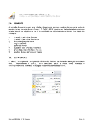 GOVERNO DO ESTADO DO ESPÍRITO SANTO
ESCOLA DE SERVIÇO PÚBLICO DO ESPÍRITO SANTO - ESESP
Microsoft EXCEL 2010 - Básico Pág. 28
2.4. NÚMEROS
A entrada de números em uma célula é igualmente simples, porém oferece uma série de
opções para a formatação do número. O EXCEL 2010 considera o dado digitado um número
se ele possuir os algarismos de 0 a 9 sozinhos ou acompanhados de um dos seguintes
símbolos:
+ precedido pelo sinal de mais
- precedido pelo sinal de menos
() envolvido por parênteses
, vírgula decimal
. ponto de milhar.
% sucedido pelo sinal de percentual
$ precedido pelo símbolo de moeda
0/ sinal de divisão para inserir fração
2.5. DATA E HORA
O EXCEL 2010 permite uma grande variação no formato de entrada e exibição de datas e
hora. Internamente o EXCEL 2010 armazena datas e horas como números e
consequentemente permite a realização de cálculos com esses dados.
 