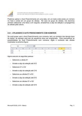 GOVERNO DO ESTADO DO ESPÍRITO SANTO
ESCOLA DE SERVIÇO PÚBLICO DO ESPÍRITO SANTO - ESESP
Microsoft EXCEL 2010 - Básico Pág. 31
Podemos aplicar o Auto Preenchimento em uma data, em um texto onde exista um número
no meio e ainda em um grupo de células. No caso do grupo de células, nós devemos
primeiro selecionar uma faixa e em seguida, arrastarmos a alça de seleção e propagarmos
as células pela coluna.
2.6.1. UTILIZANDO O AUTO PREENCHIMENTO COM NÚMEROS
Se você quiser usar o Auto Preenchimento com números, terá, ao contrário dos demais tipos
de dados, de planejar qual tipo de sequência deve ser programado. Para exemplificar as
possibilidades do Auto Preenchimento com números, digite o conteúdo das células
mostradas na próxima figura:
Agora execute os seguintes passos:
− Selecione a célula A1
− Arraste a alça de seleção até A10
− Selecione C1 e C2
− Arraste a alça de seleção até C10
− Selecione as células E1 e E2
− Arraste a alça de seleção até E10
− Selecione as células G1 e G2
− Arraste a alça de seleção até G10
 