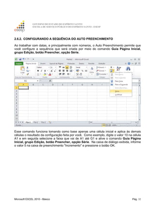 GOVERNO DO ESTADO DO ESPÍRITO SANTO
ESCOLA DE SERVIÇO PÚBLICO DO ESPÍRITO SANTO - ESESP
Microsoft EXCEL 2010 - Básico Pág. 32
2.6.2. CONFIGURANDO A SEQUÊNCIA DO AUTO PREENCHIMENTO
Ao trabalhar com datas, e principalmente com números, o Auto Preenchimento permite que
você configure a sequência que será criada por meio do comando Guia Página Inicial,
grupo Edição, botão Preencher, opção Série.
Esse comando funciona tomando como base apenas uma célula inicial e aplica às demais
células o resultado da configuração feita por você. Como exemplo, digite o valor 10 na célula
A1 e em seguida selecione a faixa que vai de A1 até G1 e ative o comando Guia Página
Inicial, grupo Edição, botão Preencher, opção Série. Na caixa de diálogo exibida, informe
o valor 5 na caixa de preenchimento "Incremento" e pressione o botão OK.
 